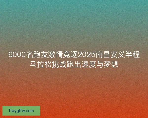 6000名跑友激情竞逐2025南昌安义半程马拉松挑战跑出速度与梦想