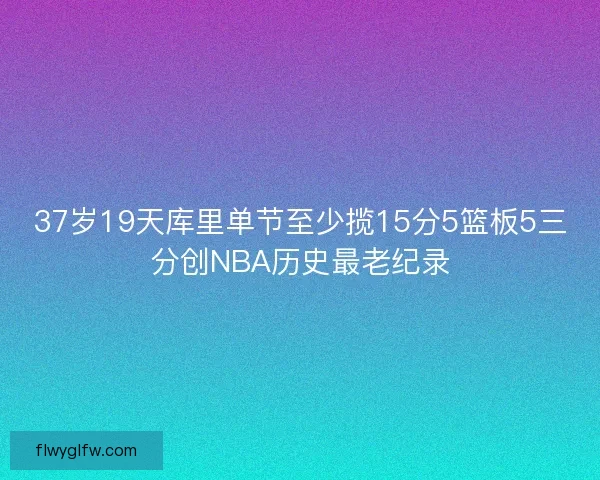 37岁19天库里单节至少揽15分5篮板5三分创NBA历史最老纪录 37岁19天库里单节至少揽15分5篮板5三分创NBA历史最老纪录