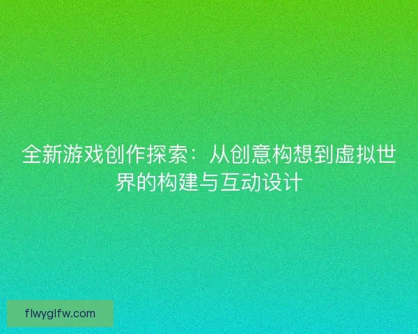 全新游戏创作探索：从创意构想到虚拟世界的构建与互动设计