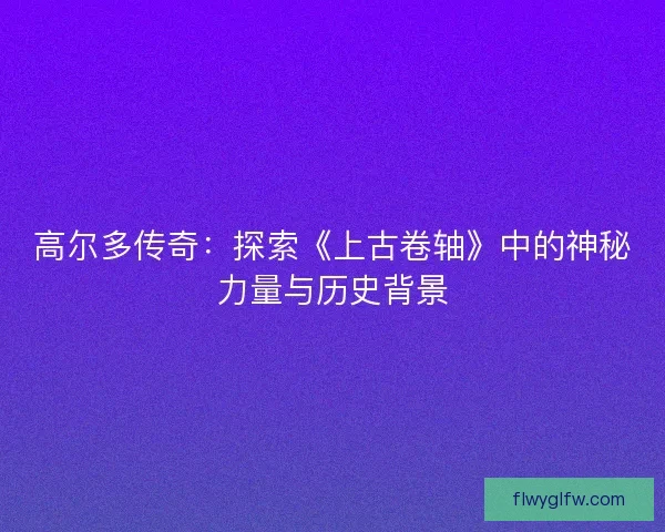 高尔多传奇：探索《上古卷轴》中的神秘力量与历史背景