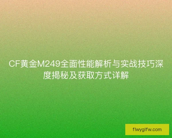 CF黄金M249全面性能解析与实战技巧深度揭秘及获取方式详解 CF黄金M249全面性能解析与实战技巧深度揭秘及获取方式详解