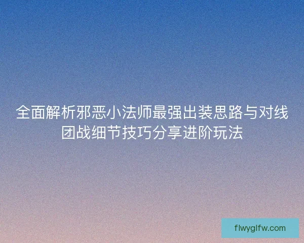全面解析邪恶小法师最强出装思路与对线团战细节技巧分享进阶玩法 全面解析邪恶小法师最强出装思路与对线团战细节技巧分享进阶玩法