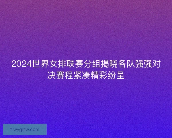 2024世界女排联赛分组揭晓各队强强对决赛程紧凑精彩纷呈 2024世界女排联赛分组揭晓各队强强对决赛程紧凑精彩纷呈