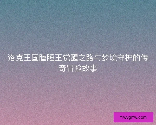 洛克王国瞌睡王觉醒之路与梦境守护的传奇冒险故事