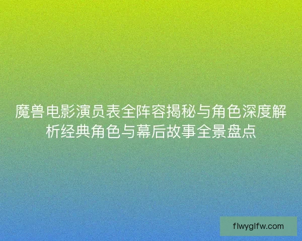 魔兽电影演员表全阵容揭秘与角色深度解析经典角色与幕后故事全景盘点