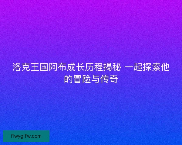 洛克王国阿布成长历程揭秘 一起探索他的冒险与传奇
