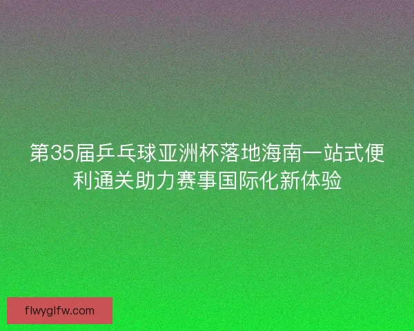 第35届乒乓球亚洲杯落地海南一站式便利通关助力赛事国际化新体验