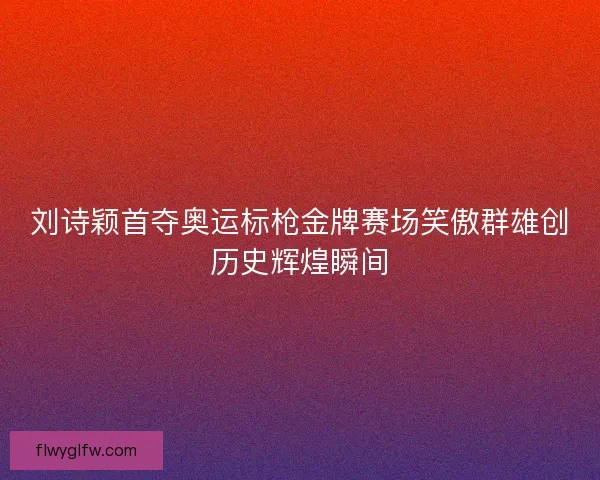 刘诗颖首夺奥运标枪金牌赛场笑傲群雄创历史辉煌瞬间