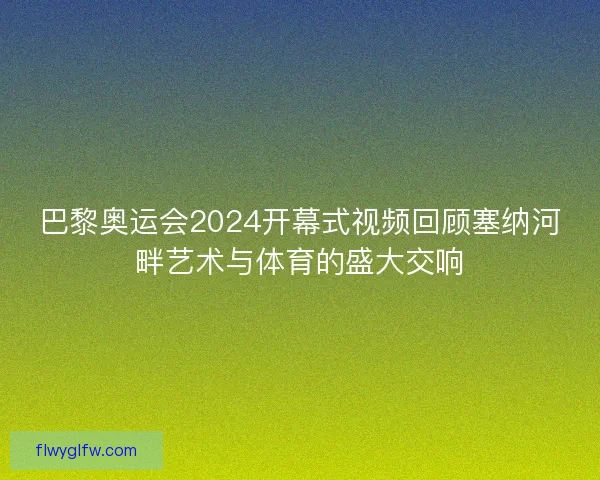 巴黎奥运会2024开幕式视频回顾塞纳河畔艺术与体育的盛大交响