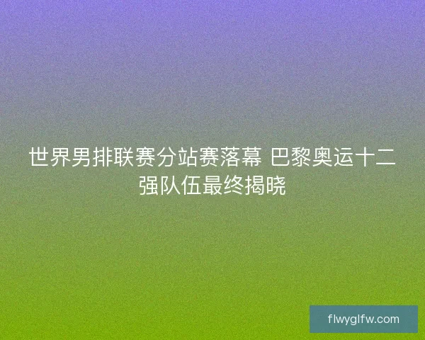 世界男排联赛分站赛落幕 巴黎奥运十二强队伍最终揭晓