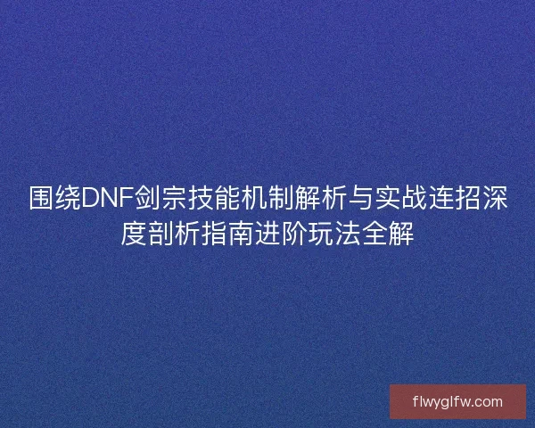 围绕DNF剑宗技能机制解析与实战连招深度剖析指南进阶玩法全解