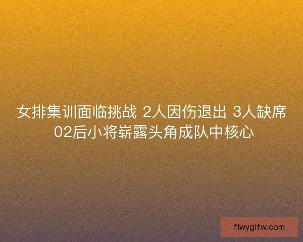 女排集训面临挑战 2人因伤退出 3人缺席 02后小将崭露头角成队中核心