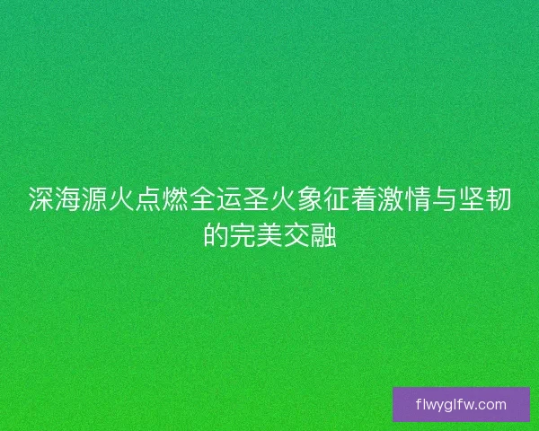 深海源火点燃全运圣火象征着激情与坚韧的完美交融