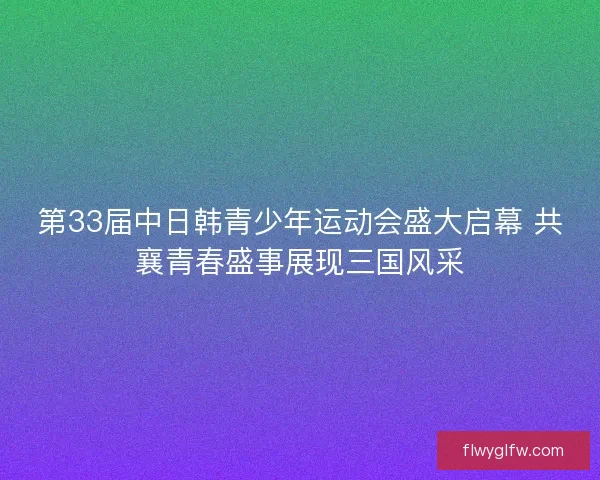 第33届中日韩青少年运动会盛大启幕 共襄青春盛事展现三国风采