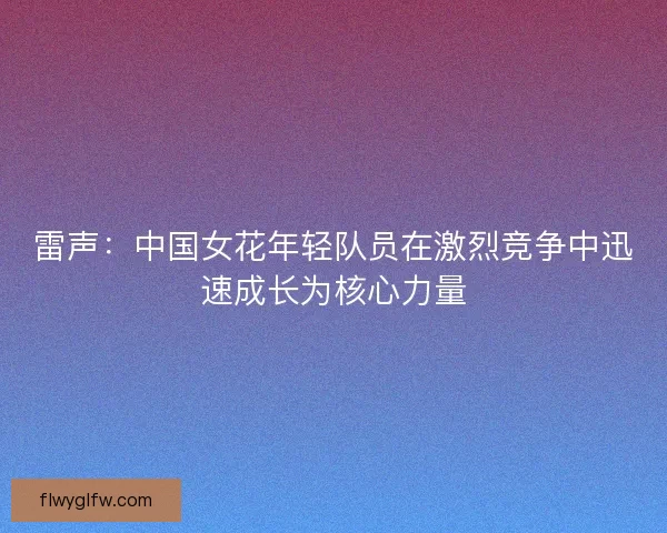 雷声：中国女花年轻队员在激烈竞争中迅速成长为核心力量