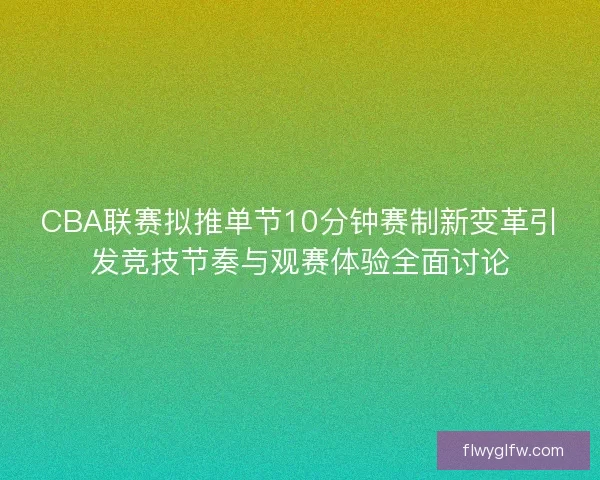 CBA联赛拟推单节10分钟赛制新变革引发竞技节奏与观赛体验全面讨论