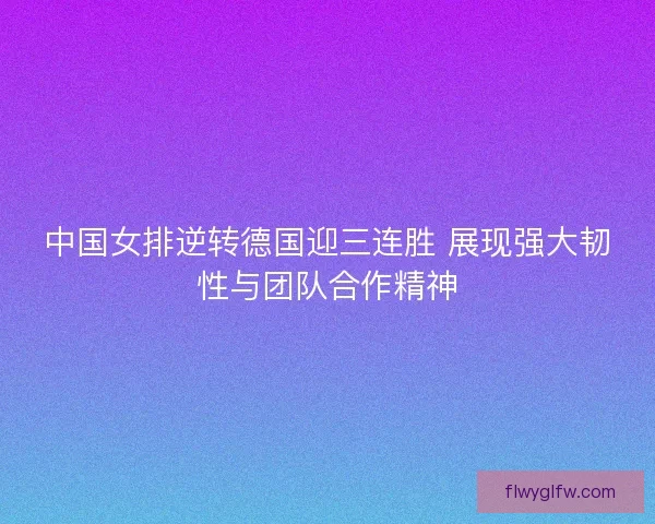 中国女排逆转德国迎三连胜 展现强大韧性与团队合作精神