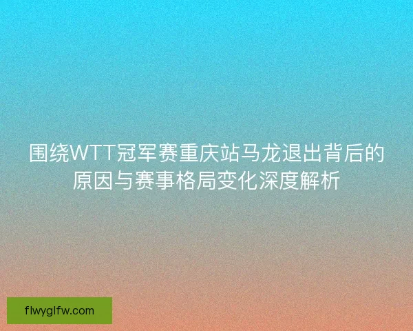 围绕WTT冠军赛重庆站马龙退出背后的原因与赛事格局变化深度解析 围绕WTT冠军赛重庆站马龙退出背后的原因与赛事格局变化深度解析