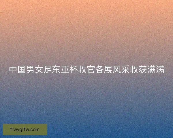 中国男女足东亚杯收官各展风采收获满满 中国男女足东亚杯收官各展风采收获满满