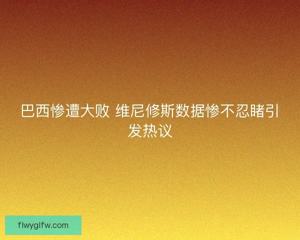 巴西惨遭大败 维尼修斯数据惨不忍睹引发热议 巴西惨遭大败 维尼修斯数据惨不忍睹引发热议