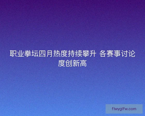 职业拳坛四月热度持续攀升 各赛事讨论度创新高 职业拳坛四月热度持续攀升 各赛事讨论度创新高