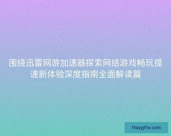 围绕迅雷网游加速器探索网络游戏畅玩提速新体验深度指南全面解读篇