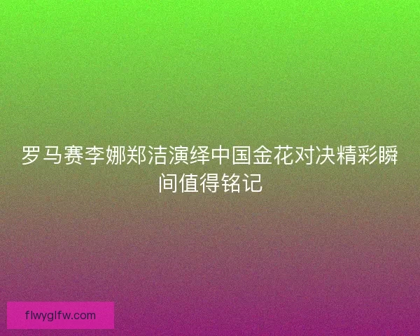 罗马赛李娜郑洁演绎中国金花对决精彩瞬间值得铭记