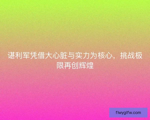 谌利军凭借大心脏与实力为核心,挑战极限再创辉煌 谌利军凭借大心脏与实力为核心,挑战极限再创辉煌