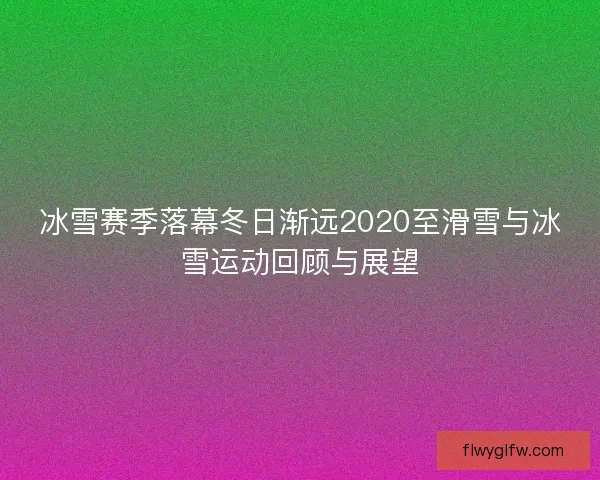 冰雪赛季落幕冬日渐远2020至滑雪与冰雪运动回顾与展望